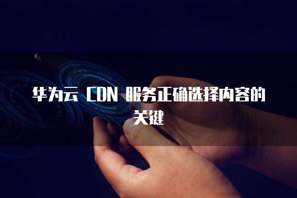 华为云 CDN 服务正确选择内容的关键