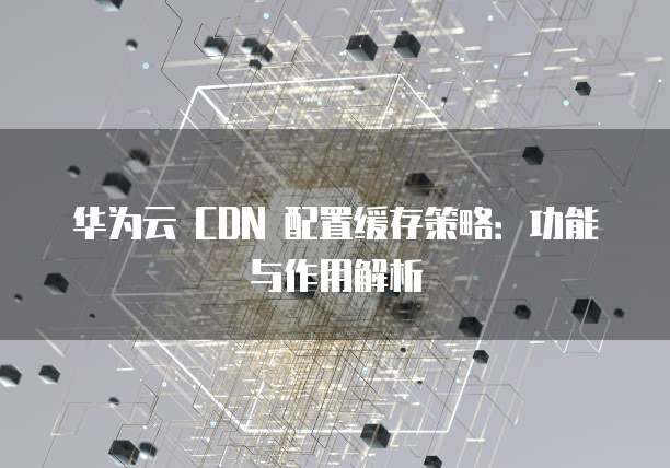 华为云 CDN 配置缓存策略:功能与作用解析