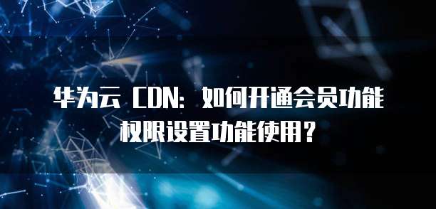 华为云 CDN:如何开通会员功能权限设置功能使用?