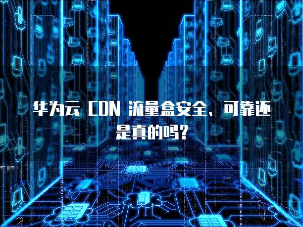 华为云 CDN 流量盒安全、可靠还是真的吗?