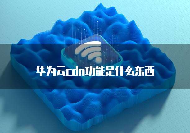 华为云cdn功能是什么东西