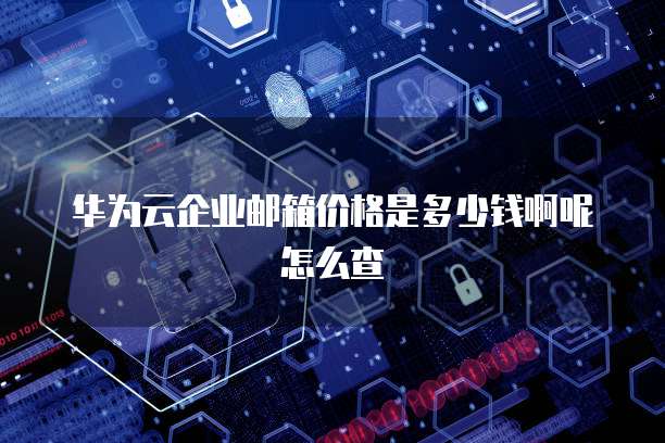 华为云企业邮箱价格是多少钱啊呢怎么查