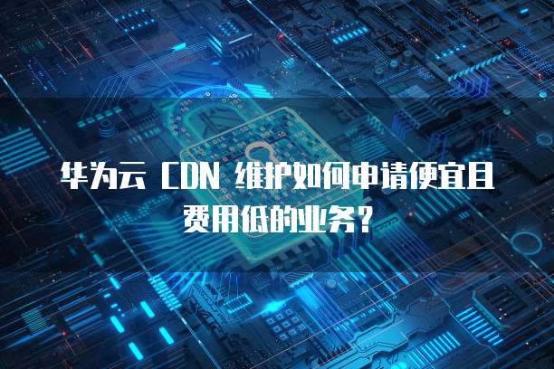 华为云 CDN 维护如何申请便宜且费用低的业务?