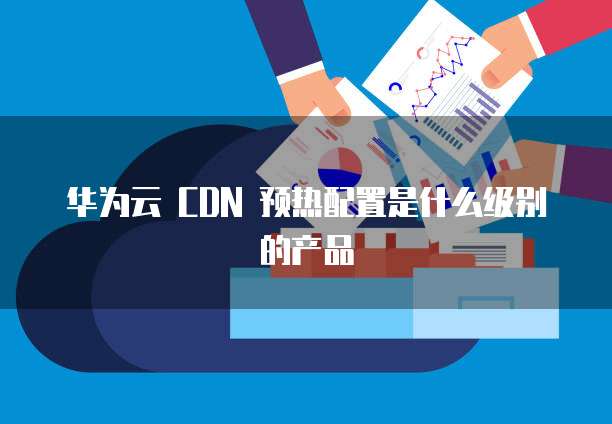 华为云 CDN 预热配置是什么级别的产品