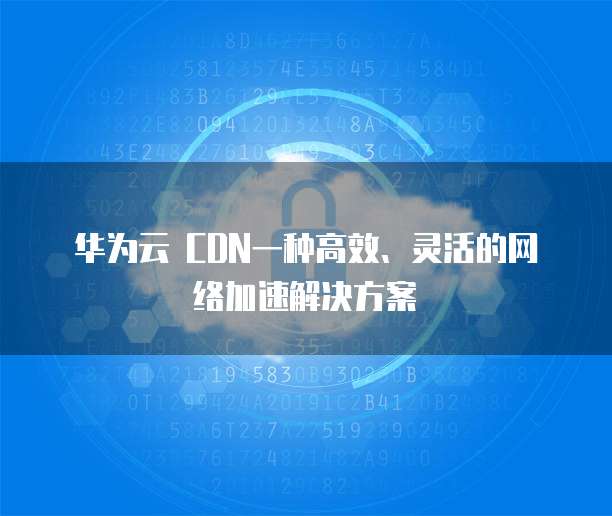 华为云 CDN一种高效、灵活的网络加速解决方案