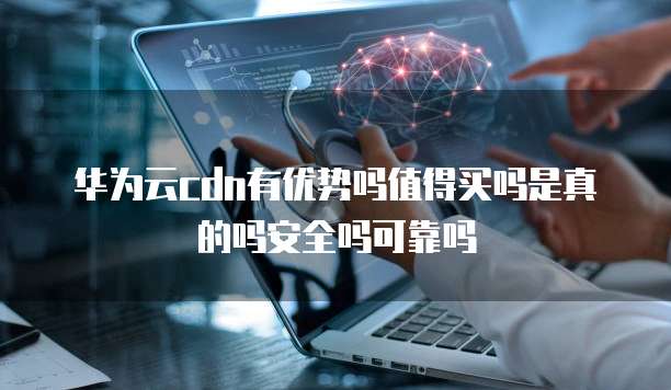 华为云cdn有优势吗值得买吗是真的吗安全吗可靠吗
