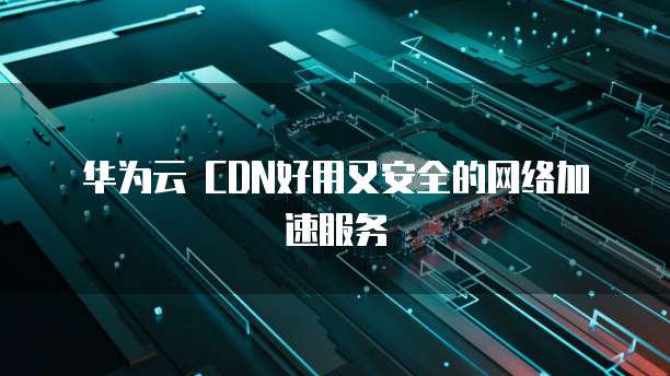 华为云 CDN好用又安全的网络加速服务