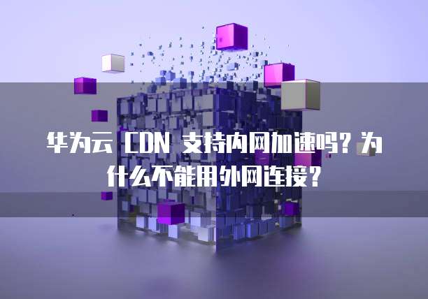 华为云 CDN 支持内网加速吗?为什么不能用外网连接?