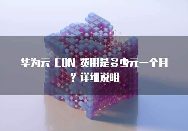 华为云 CDN 费用是多少元一个月?详细说明