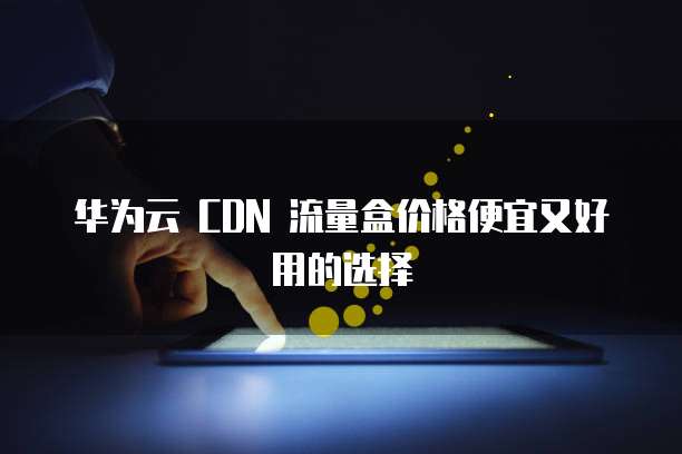 华为云 CDN 流量盒价格便宜又好用的选择