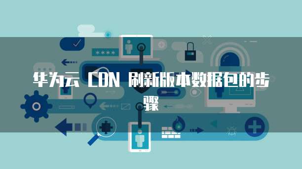 华为云 CDN 刷新版本数据包的步骤