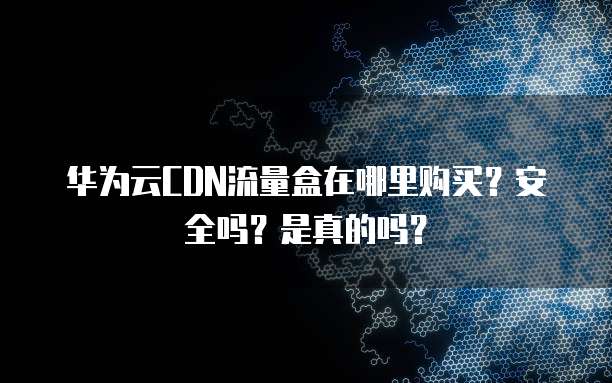 华为云CDN流量盒在哪里购买?安全吗?是真的吗?