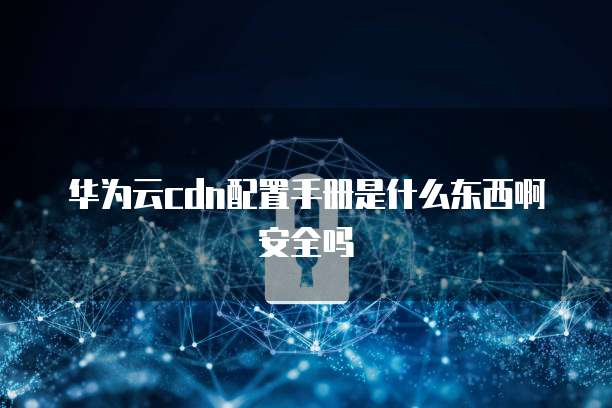 华为云cdn配置手册是什么东西啊安全吗