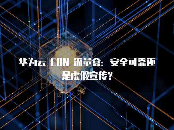 华为云 CDN 流量盒:安全可靠还是虚假宣传?