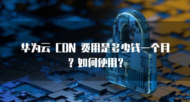 华为云 CDN 费用是多少钱一个月?如何使用?