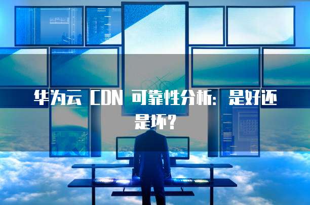 华为云 CDN 可靠性分析:是好还是坏?
