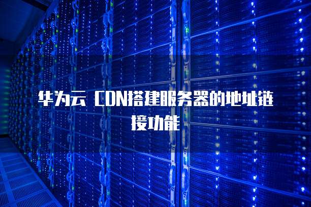 华为云 CDN搭建服务器的地址链接功能