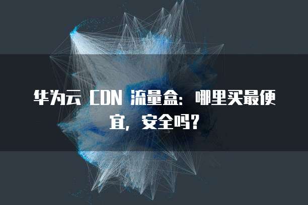 华为云 CDN 流量盒:哪里买最便宜,安全吗?