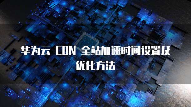 华为云 CDN 全站加速时间设置及优化方法