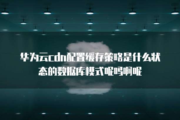 华为云cdn配置缓存策略是什么状态的数据库模式呢吗啊呢