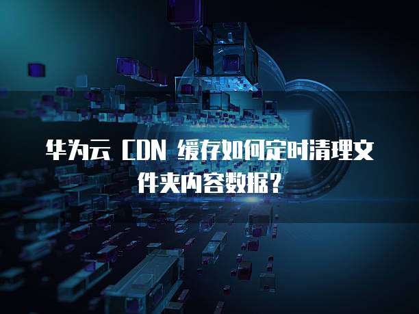 华为云 CDN 缓存如何定时清理文件夹内容数据？