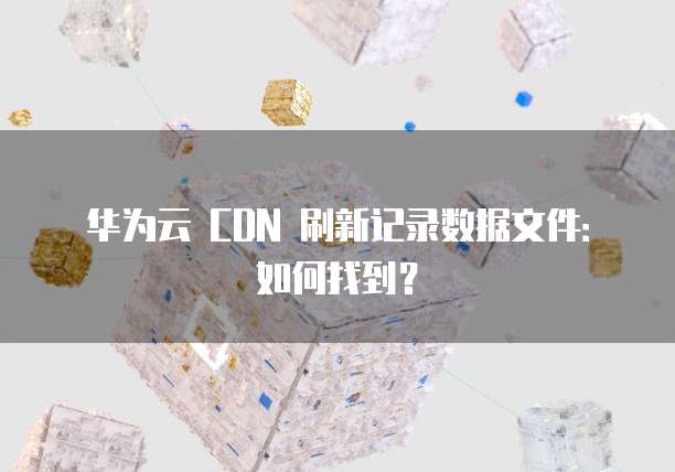 华为云 CDN 刷新记录数据文件:如何找到?