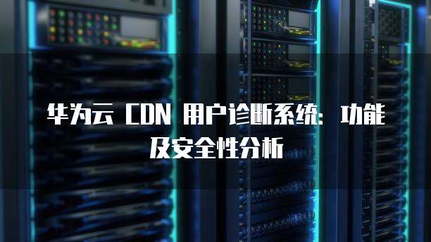 华为云 CDN 用户诊断系统:功能及安全性分析