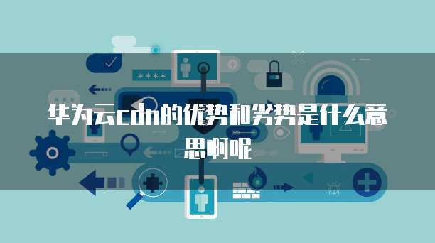 华为云cdn的优势和劣势是什么意思啊呢