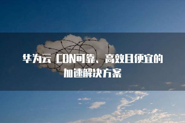 华为云 CDN可靠、高效且便宜的加速解决方案