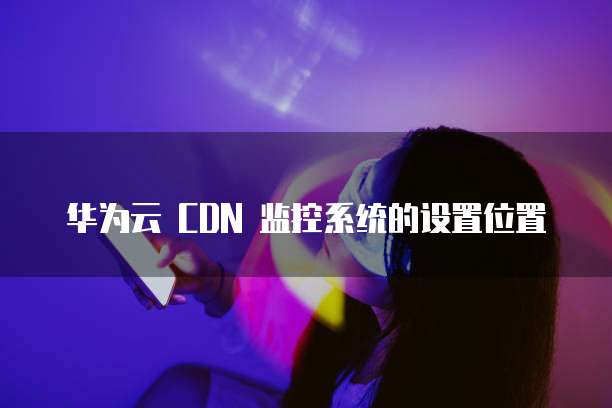 华为云 CDN 监控系统的设置位置