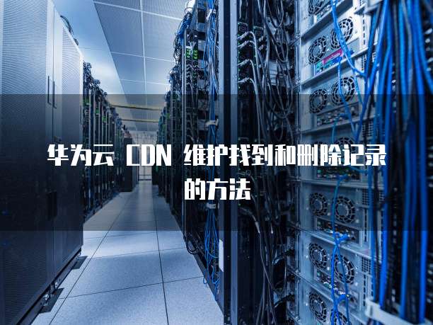 华为云 CDN 维护找到和删除记录的方法