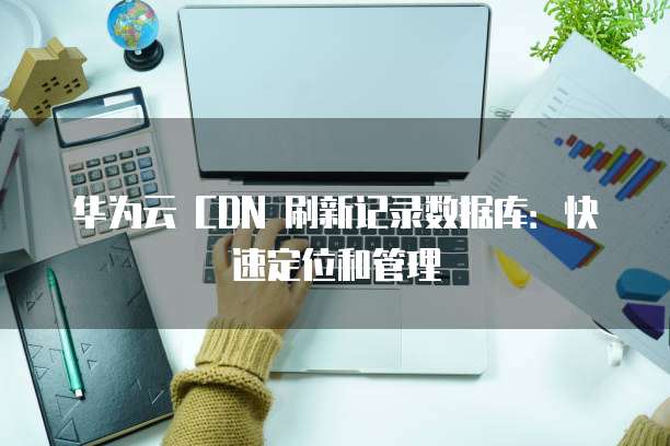 华为云 CDN 刷新记录数据库:快速定位和管理