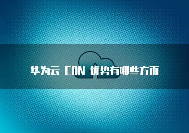 华为云 CDN 优势有哪些方面