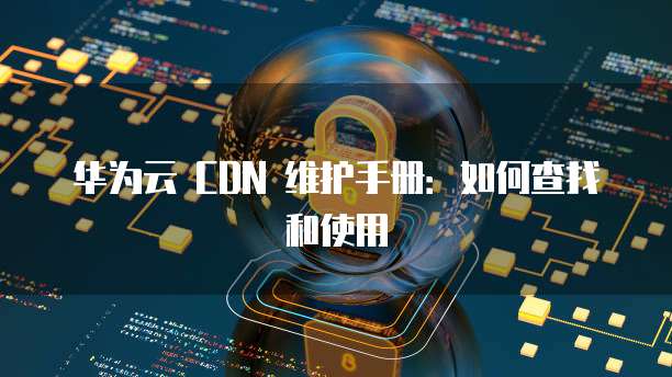 华为云 CDN 维护手册:如何查找和使用