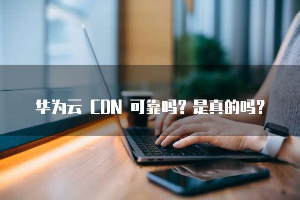 华为云 CDN 可靠吗?是真的吗?