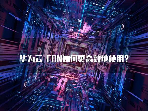 华为云 CDN如何更高效地使用？