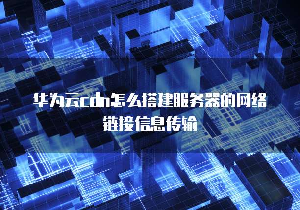 华为云cdn怎么搭建服务器的网络链接信息传输