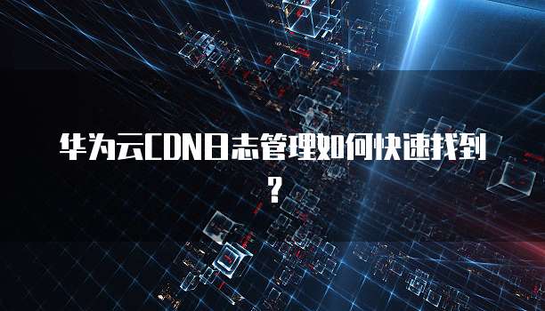 华为云CDN日志管理如何快速找到?