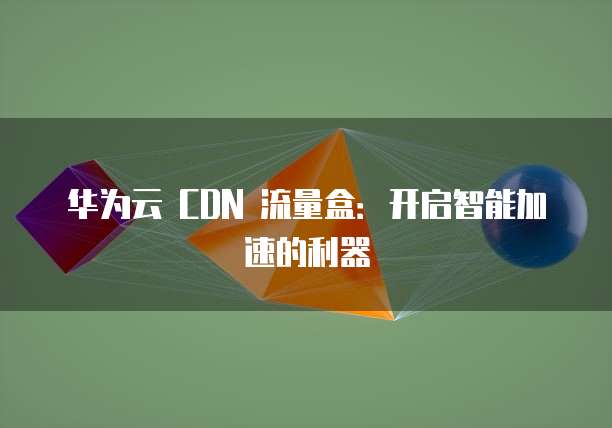华为云 CDN 流量盒:开启智能加速的利器