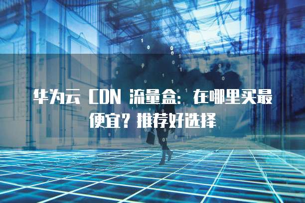 华为云 CDN 流量盒：在哪里买最便宜？推荐好选择