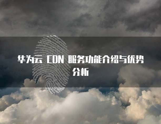 华为云 CDN 服务功能介绍与优势分析