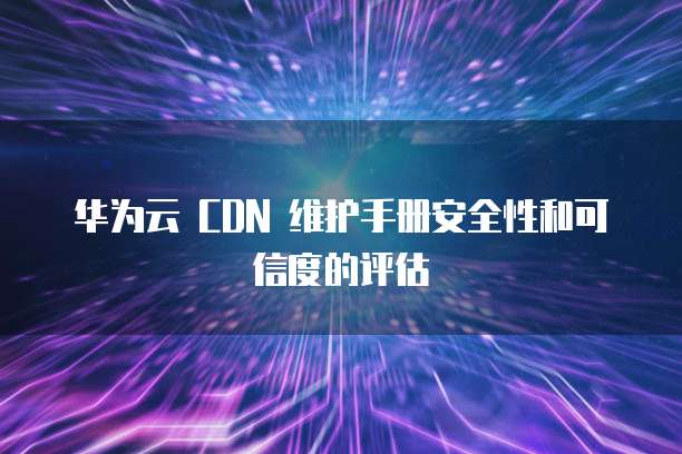 华为云 CDN 维护手册安全性和可信度的评估
