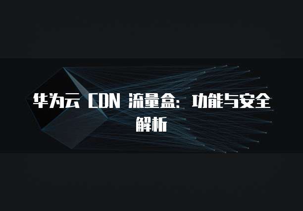 华为云 CDN 流量盒:功能与安全解析