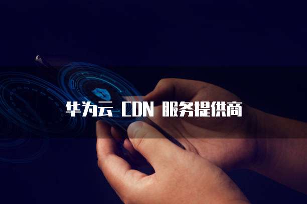 华为云 CDN 服务提供商
