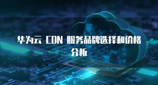 华为云 CDN 服务品牌选择和价格分析