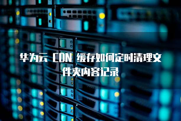 华为云 CDN 缓存如何定时清理文件夹内容记录