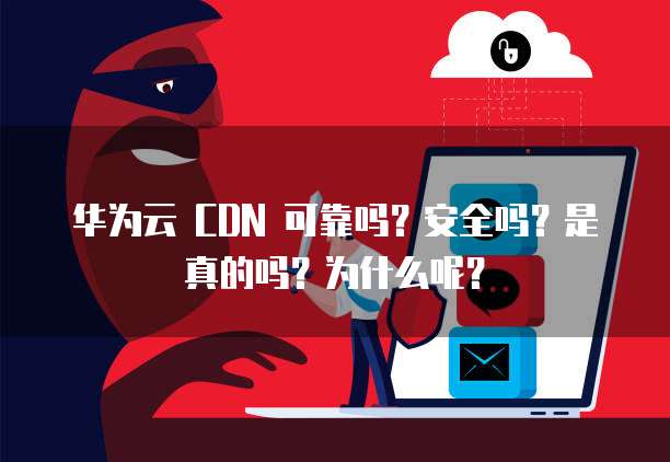 华为云 CDN 可靠吗？安全吗？是真的吗？为什么呢？