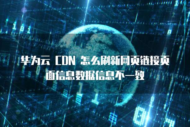 华为云 CDN 怎么刷新网页链接页面信息数据信息不一致