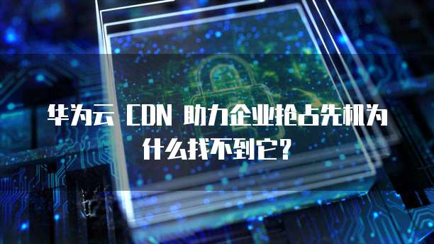 华为云 CDN 助力企业抢占先机为什么找不到它?