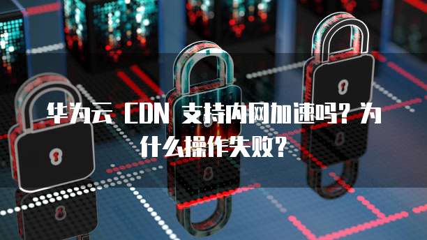 华为云 CDN 支持内网加速吗?为什么操作失败?